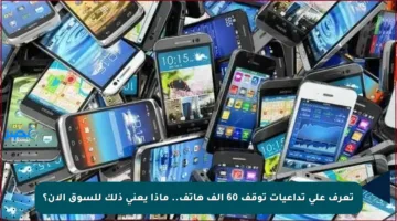 تعرف على تداعيات توقف 60 ألف هاتف.. ماذا يعني ذلك للسوق الآن؟